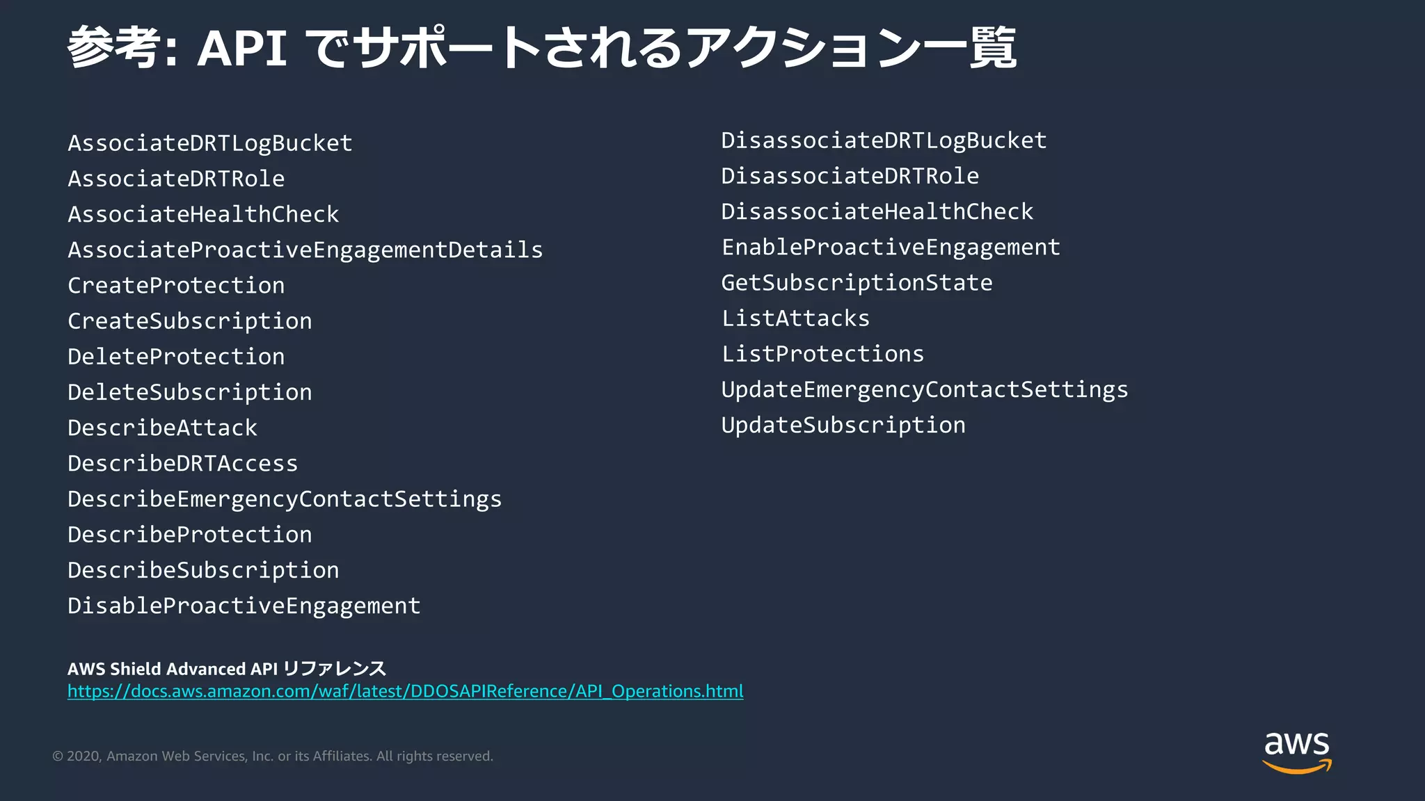 © 2020, Amazon Web Services, Inc. or its Affiliates. All rights reserved.
参考: API でサポートされるアクション一覧
AssociateDRTLogBucket
AssociateDRTRole
AssociateHealthCheck
AssociateProactiveEngagementDetails
CreateProtection
CreateSubscription
DeleteProtection
DeleteSubscription
DescribeAttack
DescribeDRTAccess
DescribeEmergencyContactSettings
DescribeProtection
DescribeSubscription
DisableProactiveEngagement
DisassociateDRTLogBucket
DisassociateDRTRole
DisassociateHealthCheck
EnableProactiveEngagement
GetSubscriptionState
ListAttacks
ListProtections
UpdateEmergencyContactSettings
UpdateSubscription
AWS Shield Advanced API リファレンス
https://docs.aws.amazon.com/waf/latest/DDOSAPIReference/API_Operations.html
 