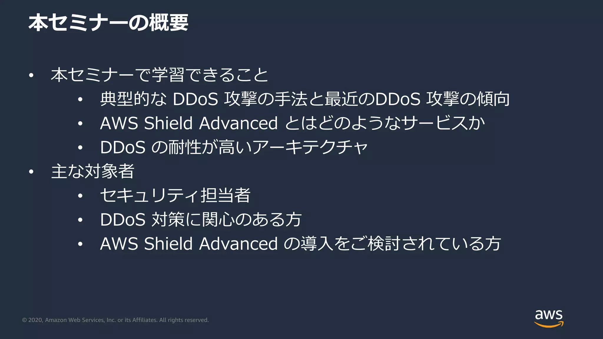 © 2020, Amazon Web Services, Inc. or its Affiliates. All rights reserved.
本セミナーの概要
• 本セミナーで学習できること
• 典型的な DDoS 攻撃の手法と最近のDDoS 攻撃の傾向
• AWS Shield Advanced とはどのようなサービスか
• DDoS の耐性が高いアーキテクチャ
• 主な対象者
• セキュリティ担当者
• DDoS 対策に関心のある方
• AWS Shield Advanced の導入をご検討されている方
 
