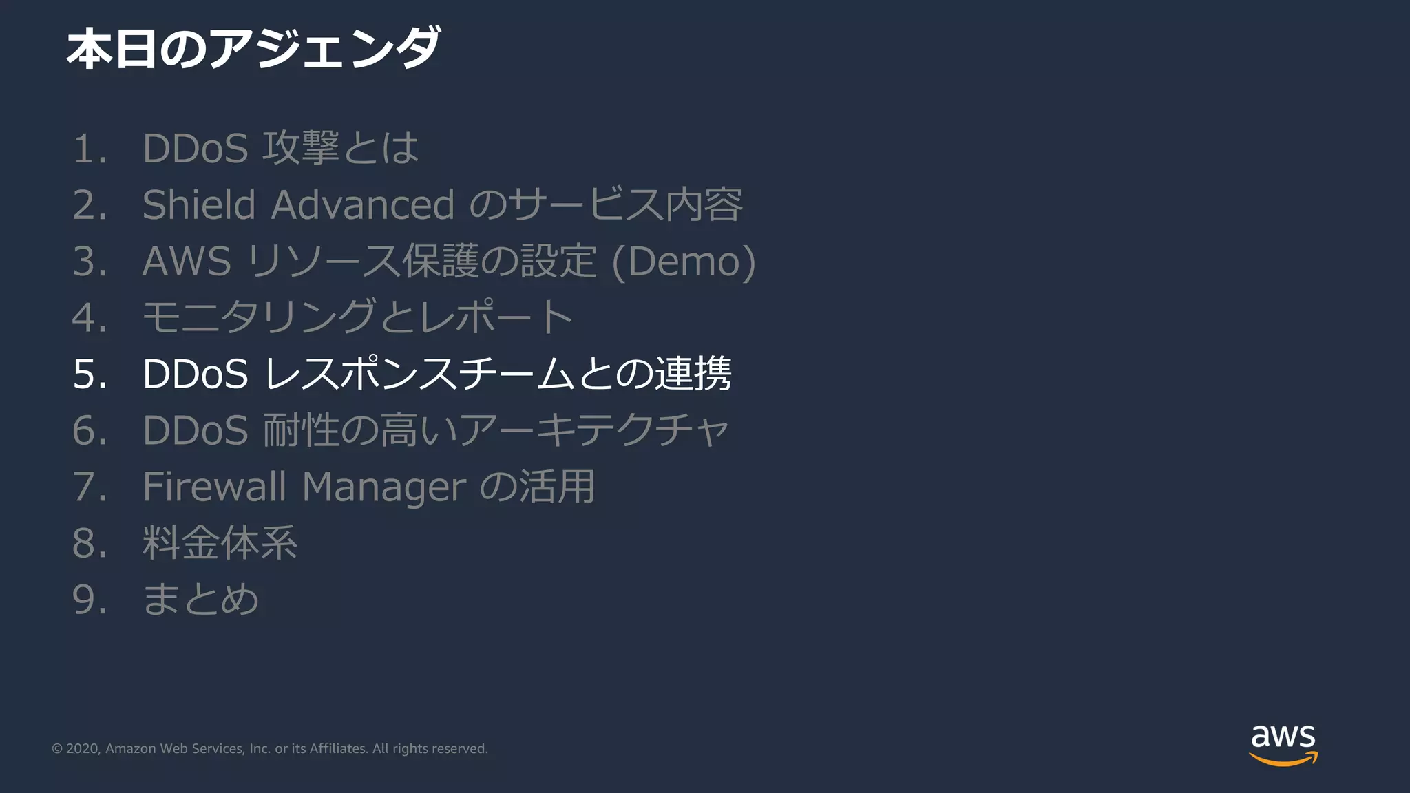 © 2020, Amazon Web Services, Inc. or its Affiliates. All rights reserved.
本日のアジェンダ
1. DDoS 攻撃とは
2. Shield Advanced のサービス内容
3. AWS リソース保護の設定 (Demo)
4. モニタリングとレポート
5. DDoS レスポンスチームとの連携
6. DDoS 耐性の高いアーキテクチャ
7. Firewall Manager の活用
8. 料金体系
9. まとめ
 