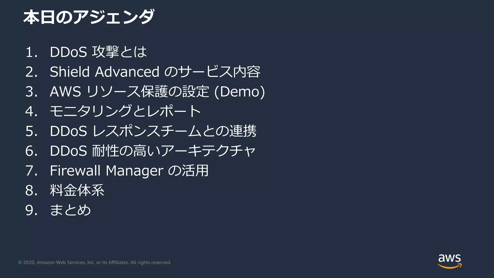 © 2020, Amazon Web Services, Inc. or its Affiliates. All rights reserved.
本日のアジェンダ
1. DDoS 攻撃とは
2. Shield Advanced のサービス内容
3. AWS リソース保護の設定 (Demo)
4. モニタリングとレポート
5. DDoS レスポンスチームとの連携
6. DDoS 耐性の高いアーキテクチャ
7. Firewall Manager の活用
8. 料金体系
9. まとめ
 