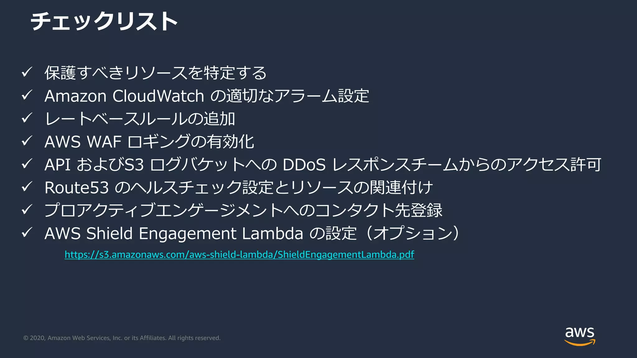 © 2020, Amazon Web Services, Inc. or its Affiliates. All rights reserved.
チェックリスト
 保護すべきリソースを特定する
 Amazon CloudWatch の適切なアラーム設定
 レートベースルールの追加
 AWS WAF ロギングの有効化
 API およびS3 ログバケットへの DDoS レスポンスチームからのアクセス許可
 Route53 のヘルスチェック設定とリソースの関連付け
 プロアクティブエンゲージメントへのコンタクト先登録
 AWS Shield Engagement Lambda の設定（オプション）
https://s3.amazonaws.com/aws-shield-lambda/ShieldEngagementLambda.pdf
 