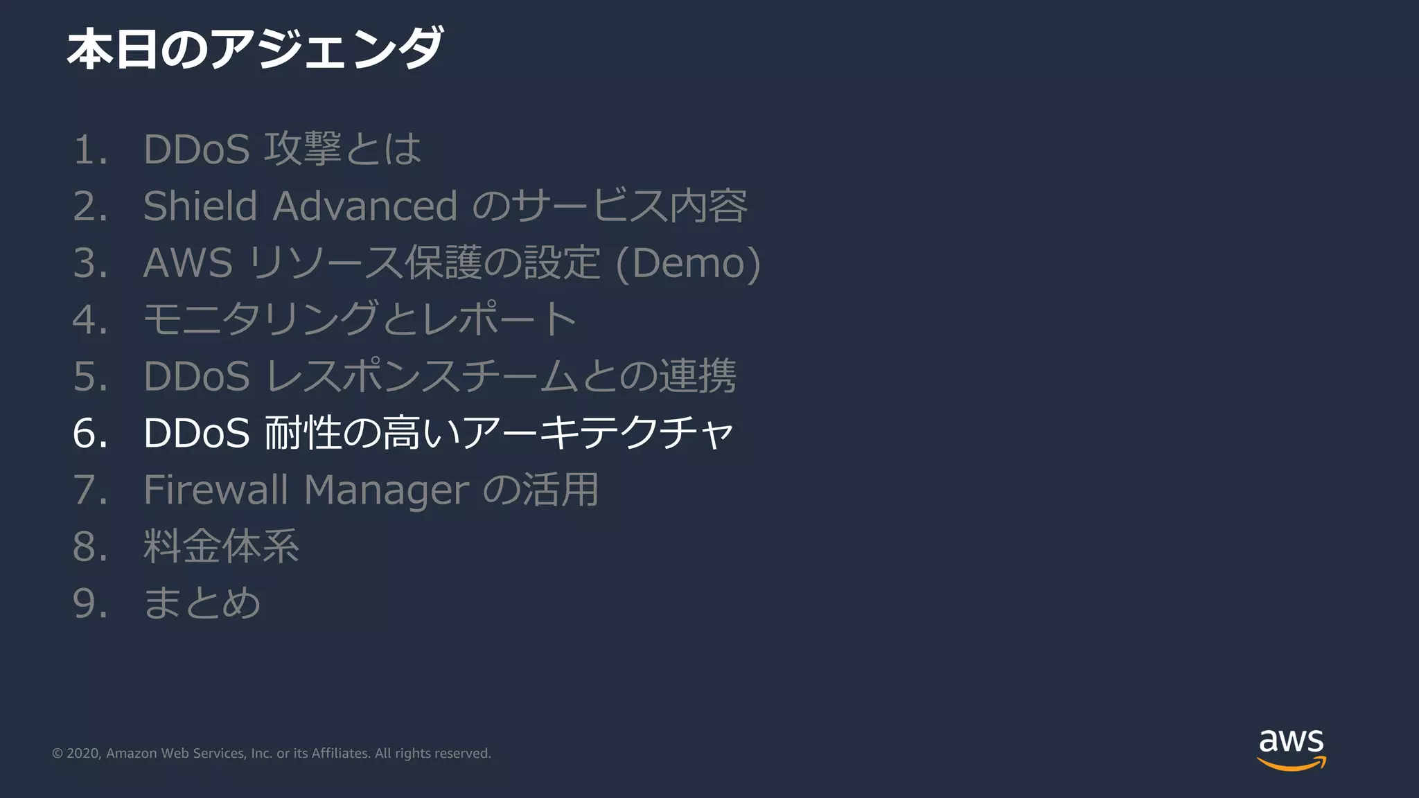 © 2020, Amazon Web Services, Inc. or its Affiliates. All rights reserved.
本日のアジェンダ
1. DDoS 攻撃とは
2. Shield Advanced のサービス内容
3. AWS リソース保護の設定 (Demo)
4. モニタリングとレポート
5. DDoS レスポンスチームとの連携
6. DDoS 耐性の高いアーキテクチャ
7. Firewall Manager の活用
8. 料金体系
9. まとめ
 