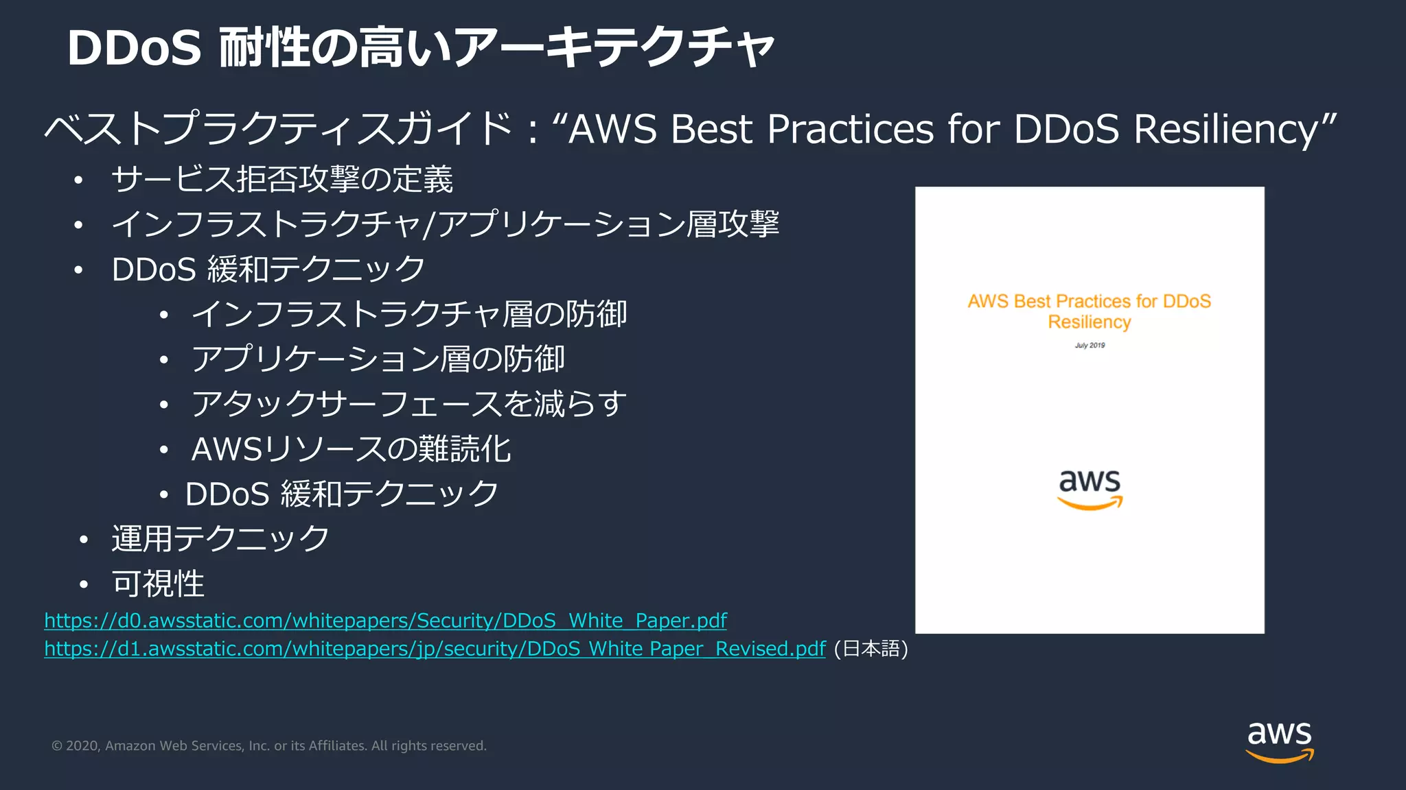 © 2020, Amazon Web Services, Inc. or its Affiliates. All rights reserved.
DDoS 耐性の高いアーキテクチャ
ベストプラクティスガイド：“AWS Best Practices for DDoS Resiliency”
• サービス拒否攻撃の定義
• インフラストラクチャ/アプリケーション層攻撃
• DDoS 緩和テクニック
• インフラストラクチャ層の防御
• アプリケーション層の防御
• アタックサーフェースを減らす
• AWSリソースの難読化
• DDoS 緩和テクニック
• 運用テクニック
• 可視性
https://d0.awsstatic.com/whitepapers/Security/DDoS_White_Paper.pdf
https://d1.awsstatic.com/whitepapers/jp/security/DDoS White Paper_Revised.pdf (日本語)
 