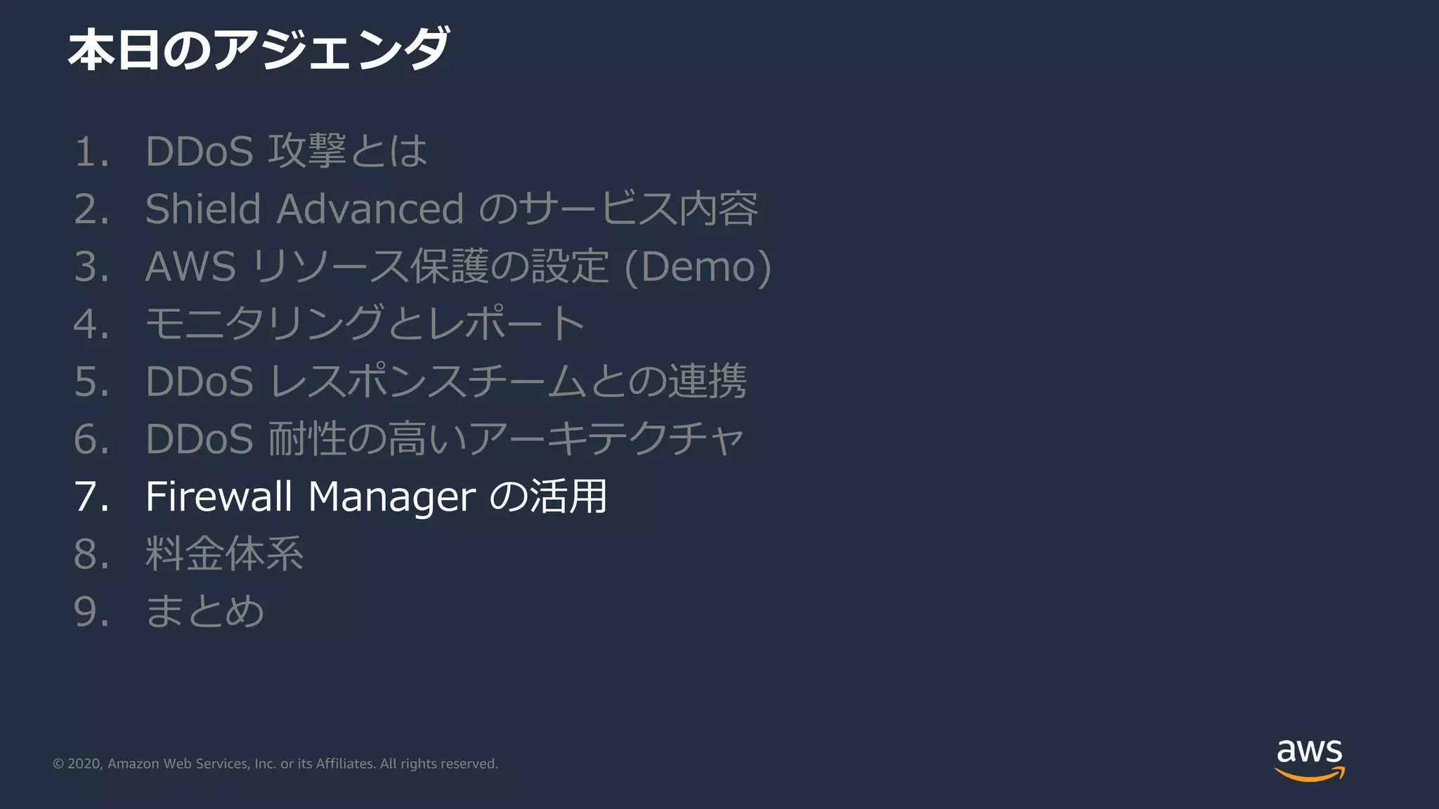 © 2020, Amazon Web Services, Inc. or its Affiliates. All rights reserved.
本日のアジェンダ
1. DDoS 攻撃とは
2. Shield Advanced のサービス内容
3. AWS リソース保護の設定 (Demo)
4. モニタリングとレポート
5. DDoS レスポンスチームとの連携
6. DDoS 耐性の高いアーキテクチャ
7. Firewall Manager の活用
8. 料金体系
9. まとめ
 