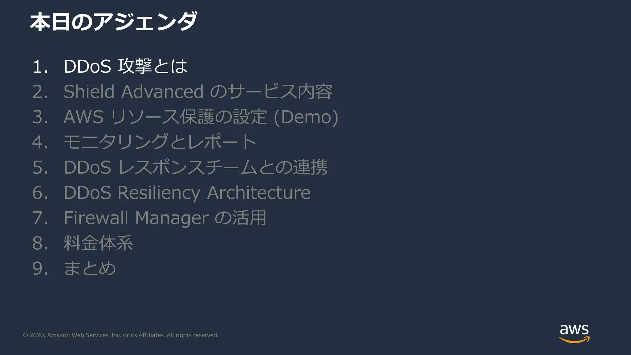 © 2020, Amazon Web Services, Inc. or its Affiliates. All rights reserved.
本日のアジェンダ
1. DDoS 攻撃とは
2. Shield Advanced のサービス内容
3. AWS リソース保護の設定 (Demo)
4. モニタリングとレポート
5. DDoS レスポンスチームとの連携
6. DDoS Resiliency Architecture
7. Firewall Manager の活用
8. 料金体系
9. まとめ
 