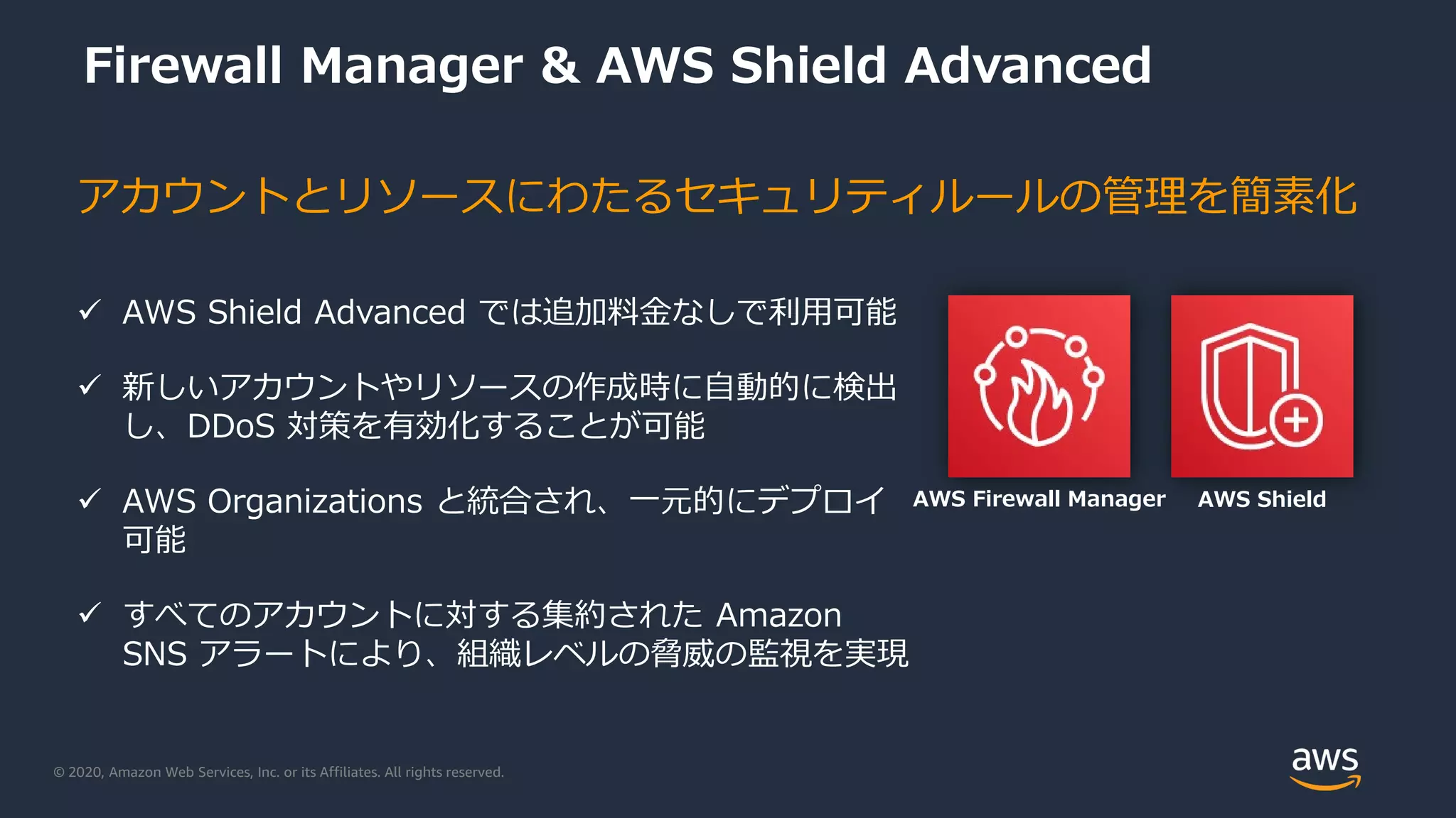 © 2020, Amazon Web Services, Inc. or its Affiliates. All rights reserved.
Firewall Manager & AWS Shield Advanced
 AWS Shield Advanced では追加料金なしで利用可能
 新しいアカウントやリソースの作成時に自動的に検出
し、DDoS 対策を有効化することが可能
 AWS Organizations と統合され、一元的にデプロイ
可能
 すべてのアカウントに対する集約された Amazon
SNS アラートにより、組織レベルの脅威の監視を実現
アカウントとリソースにわたるセキュリティルールの管理を簡素化
AWS ShieldAWS Firewall Manager
 