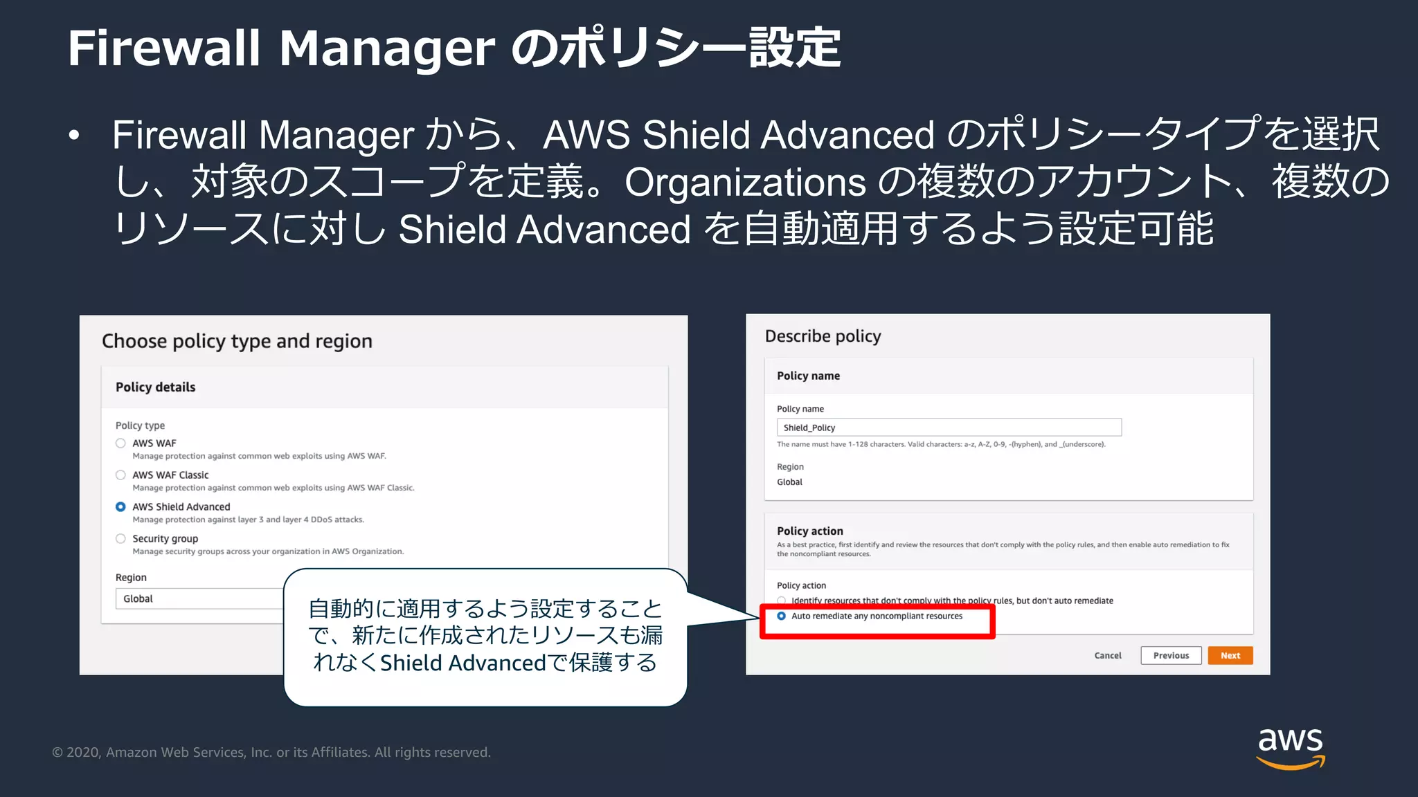 © 2020, Amazon Web Services, Inc. or its Affiliates. All rights reserved.
Firewall Manager のポリシー設定
• Firewall Manager から、AWS Shield Advanced のポリシータイプを選択
し、対象のスコープを定義。Organizations の複数のアカウント、複数の
リソースに対し Shield Advanced を自動適用するよう設定可能
自動的に適用するよう設定すること
で、新たに作成されたリソースも漏
れなくShield Advancedで保護する
 
