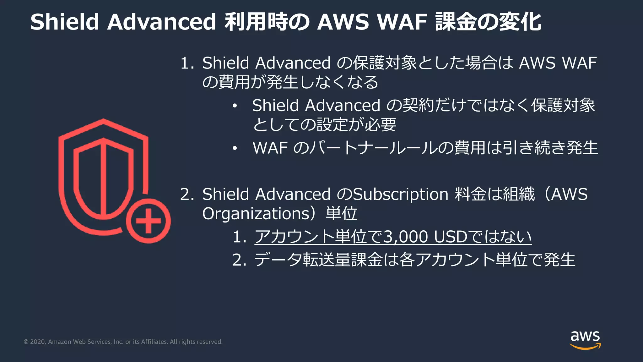 © 2020, Amazon Web Services, Inc. or its Affiliates. All rights reserved.
Shield Advanced 利用時の AWS WAF 課金の変化
1. Shield Advanced の保護対象とした場合は AWS WAF
の費用が発生しなくなる
• Shield Advanced の契約だけではなく保護対象
としての設定が必要
• WAF のパートナールールの費用は引き続き発生
2. Shield Advanced のSubscription 料金は組織（AWS
Organizations）単位
1. アカウント単位で3,000 USDではない
2. データ転送量課金は各アカウント単位で発生
 