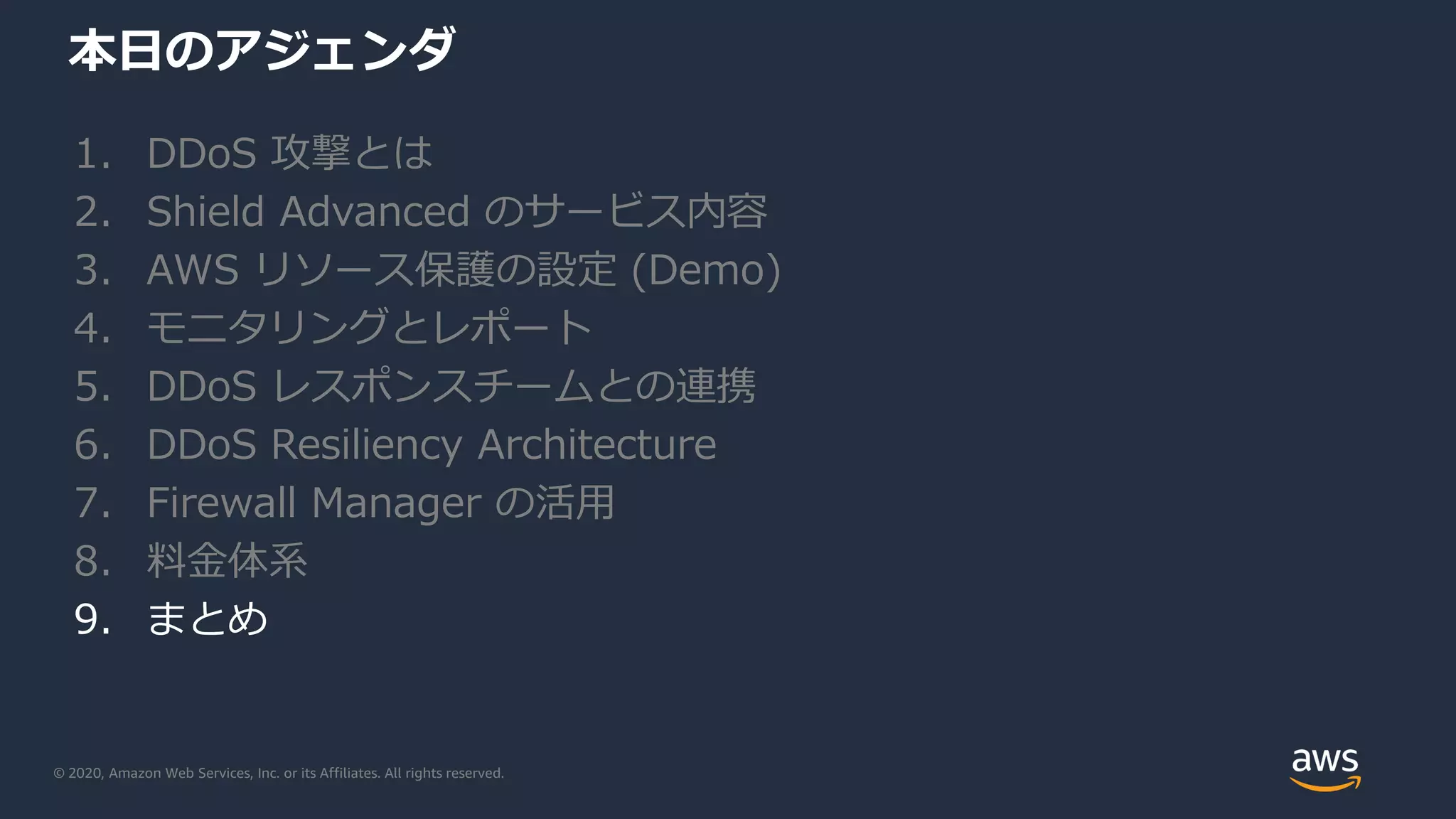 © 2020, Amazon Web Services, Inc. or its Affiliates. All rights reserved.
本日のアジェンダ
1. DDoS 攻撃とは
2. Shield Advanced のサービス内容
3. AWS リソース保護の設定 (Demo)
4. モニタリングとレポート
5. DDoS レスポンスチームとの連携
6. DDoS Resiliency Architecture
7. Firewall Manager の活用
8. 料金体系
9. まとめ
 