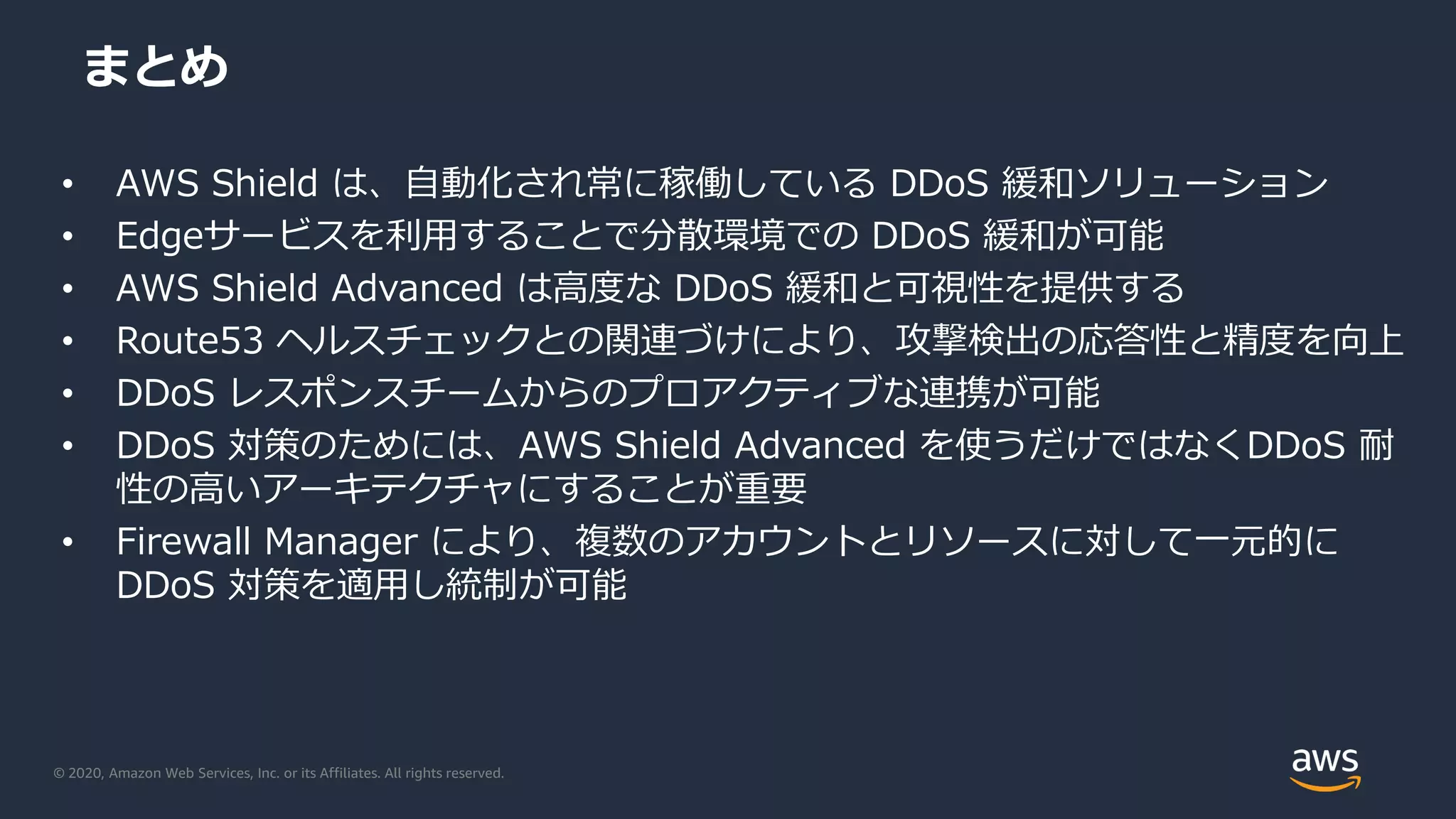 © 2020, Amazon Web Services, Inc. or its Affiliates. All rights reserved.
まとめ
• AWS Shield は、自動化され常に稼働している DDoS 緩和ソリューション
• Edgeサービスを利用することで分散環境での DDoS 緩和が可能
• AWS Shield Advanced は高度な DDoS 緩和と可視性を提供する
• Route53 ヘルスチェックとの関連づけにより、攻撃検出の応答性と精度を向上
• DDoS レスポンスチームからのプロアクティブな連携が可能
• DDoS 対策のためには、AWS Shield Advanced を使うだけではなくDDoS 耐
性の高いアーキテクチャにすることが重要
• Firewall Manager により、複数のアカウントとリソースに対して一元的に
DDoS 対策を適用し統制が可能
 