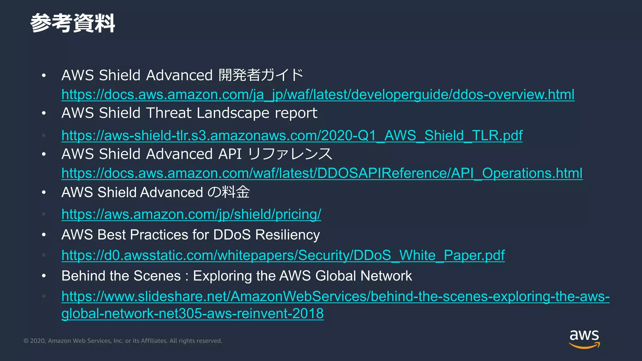 © 2020, Amazon Web Services, Inc. or its Affiliates. All rights reserved.
参考資料
• AWS Shield Advanced 開発者ガイド
https://docs.aws.amazon.com/ja_jp/waf/latest/developerguide/ddos-overview.html
• AWS Shield Threat Landscape report
• https://aws-shield-tlr.s3.amazonaws.com/2020-Q1_AWS_Shield_TLR.pdf
• AWS Shield Advanced API リファレンス
https://docs.aws.amazon.com/waf/latest/DDOSAPIReference/API_Operations.html
• AWS Shield Advanced の料金
• https://aws.amazon.com/jp/shield/pricing/
• AWS Best Practices for DDoS Resiliency
• https://d0.awsstatic.com/whitepapers/Security/DDoS_White_Paper.pdf
• Behind the Scenes : Exploring the AWS Global Network
• https://www.slideshare.net/AmazonWebServices/behind-the-scenes-exploring-the-aws-
global-network-net305-aws-reinvent-2018
 