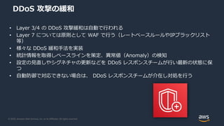 © 2020, Amazon Web Services, Inc. or its Affiliates. All rights reserved.
DDoS 攻撃の緩和
• Layer 3/4 の DDoS 攻撃緩和は自動で行われる
• Layer 7 については原則として WAF で行う（レートベースルールやIPブラックリスト
等）
• 様々な DDoS 緩和手法を実装
• 統計情報を取得しベースラインを策定、異常値（Anomaly）の検知
• 設定の見直しやシグネチャの更新などを DDoS レスポンスチームが行い最新の状態に保
つ
• 自動防御で対応できない場合は、 DDoS レスポンスチームが介在し対処を行う
 