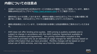 © 2020, Amazon Web Services, Inc. or its Affiliates. All rights reserved.
内容についての注意点
• 本資料では2020年08月18日時点のサービス内容および価格についてご説明しています。最新の
情報はAWS公式ウェブサイト(http://aws.amazon.com) にてご確認ください。
• 資料作成には十分注意しておりますが、資料内の価格とAWS公式ウェブサイト記載の価格に相
違があった場合、AWS公式ウェブサイトの価格を優先とさせていただきます。
• 価格は税抜表記となっています。日本居住者のお客様には別途消費税をご請求させていただきま
す。
• AWS does not offer binding price quotes. AWS pricing is publicly available and is
subject to change in accordance with the AWS Customer Agreement available at
http://aws.amazon.com/agreement/. Any pricing information included in this
document is provided only as an estimate of usage charges for AWS services based on
certain information that you have provided. Monthly charges will be based on your
actual use of AWS services, and may vary from the estimates provided.
 