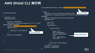 © 2020, Amazon Web Services, Inc. or its Affiliates. All rights reserved.
AWS Shield CLI 実行例
$ aws shield list-attacks
{
"NextToken": ”xxx=",
"AttackSummaries": [
{
"EndTime": 1534529765.0,
"ResourceArn": "arn:aws:ec2:us-west-2:1111111111111:eip-
allocation/eipalloc-9a7556a6",
"AttackId": "c04ab40d-a8e4-47c8-a132-ccccff3a22dd",
"AttackVectors": [
{
"VectorType": "UDP_TRAFFIC"
}
],
"StartTime": 1534529460.0
},
...
}
$ aws shield describe-attack --attack-id c04ab40d-a8e4-47c8-a132-ccccff3a22dd
{
"Attack": {
"Mitigations": [“us-west-2_20180817181136833_3925”],
"ResourceArn": "arn:aws:ec2:us-west-2:1111111111111:eip-allocation/eipalloc-
9a7556a6",
"AttackId": "c04ab40d-a8e4-47c8-a132-ccccff3a22dd",
"SubResources": [
{
"Type": "IP",
"Id": "1.2.3.4",
"AttackVectors": [
{
"VectorCounters": [
{
"Name": "NA",
"Max": 5000000000.0,
"Average": 5000000000.0,
"N": 5,
"Sum": 25000000000.0,
"Unit": "BPS"
}
],
"VectorType": "UDP_TRAFFIC"
}]}],
"StartTime": 1534529460.0,
"EndTime": 1534529765.0
}}
Attackidを取得
Attackidを指定
攻撃の詳細を取得
 