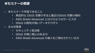 © 2020, Amazon Web Services, Inc. or its Affiliates. All rights reserved.
本セミナーの概要
• 本セミナーで学習できること
• 典型的な DDoS 攻撃の手法と最近のDDoS 攻撃の傾向
• AWS Shield Advanced とはどのようなサービスか
• DDoS の耐性が高いアーキテクチャ
• 主な対象者
• セキュリティ担当者
• DDoS 対策に関心のある方
• AWS Shield Advanced の導入をご検討されている方
 