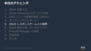 © 2020, Amazon Web Services, Inc. or its Affiliates. All rights reserved.
本日のアジェンダ
1. DDoS 攻撃とは
2. Shield Advanced のサービス内容
3. AWS リソース保護の設定 (Demo)
4. モニタリングとレポート
5. DDoS レスポンスチームとの連携
6. DDoS 耐性の高いアーキテクチャ
7. Firewall Manager の活用
8. 料金体系
9. まとめ
 