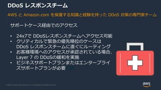 © 2020, Amazon Web Services, Inc. or its Affiliates. All rights reserved.
DDoS レスポンスチーム
AWS と Amazon.com を保護する知識と経験を持った DDoS 対策の専門家チーム
サポートケース経由でのアクセス
• 24x7で DDoSレスポンスチームへアクセス可能
• クリティカルで緊急の優先順位のケースは
DDoS レスポンスチームに直ぐにルーティング
• お客様環境へのアクセスが承認されている場合、
Layer 7 の DDoSの緩和を実施
• ビジネスサポートプランまたはエンタープライ
ズサポートプランが必要必要
 