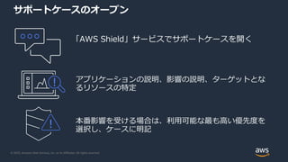 © 2020, Amazon Web Services, Inc. or its Affiliates. All rights reserved.
サポートケースのオープン
「AWS Shield」サービスでサポートケースを開く
アプリケーションの説明、影響の説明、ターゲットとな
るリソースの特定
本番影響を受ける場合は、利用可能な最も高い優先度を
選択し、ケースに明記
 