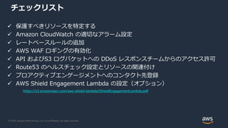 © 2020, Amazon Web Services, Inc. or its Affiliates. All rights reserved.
チェックリスト
 保護すべきリソースを特定する
 Amazon CloudWatch の適切なアラーム設定
 レートベースルールの追加
 AWS WAF ロギングの有効化
 API およびS3 ログバケットへの DDoS レスポンスチームからのアクセス許可
 Route53 のヘルスチェック設定とリソースの関連付け
 プロアクティブエンゲージメントへのコンタクト先登録
 AWS Shield Engagement Lambda の設定（オプション）
https://s3.amazonaws.com/aws-shield-lambda/ShieldEngagementLambda.pdf
 