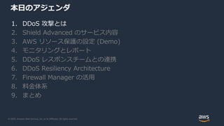 © 2020, Amazon Web Services, Inc. or its Affiliates. All rights reserved.
本日のアジェンダ
1. DDoS 攻撃とは
2. Shield Advanced のサービス内容
3. AWS リソース保護の設定 (Demo)
4. モニタリングとレポート
5. DDoS レスポンスチームとの連携
6. DDoS Resiliency Architecture
7. Firewall Manager の活用
8. 料金体系
9. まとめ
 