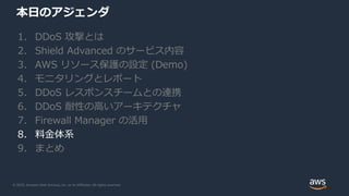 © 2020, Amazon Web Services, Inc. or its Affiliates. All rights reserved.
本日のアジェンダ
1. DDoS 攻撃とは
2. Shield Advanced のサービス内容
3. AWS リソース保護の設定 (Demo)
4. モニタリングとレポート
5. DDoS レスポンスチームとの連携
6. DDoS 耐性の高いアーキテクチャ
7. Firewall Manager の活用
8. 料金体系
9. まとめ
 