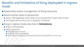 © OPITZ CONSULTING 2020 Flexible, hybrid API-led software architectures with Kong
Benefits and limitations of Kong deployded in Ingress
mode
¢ Kubernetes-native management of Kong resources
¢ Avoid another level of abstraction
¢ Kong in Microgateway mode needs to be exposed from Kubernetes Cluster
¢ Less dependencies because no database is involved
¢ Kong in ingress mode also has its limitations:
¢ Plugin incompatibility
¢ Kong Enterprise:
¢ Kong Manager read-only
¢ Kong Dev Portal not available
¢ No support for additional Enterprise features like Kong Brain or Immunity
Seite 24
 