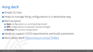© OPITZ CONSULTING 2020 Flexible, hybrid API-led software architectures with Kong
Kong decK
¢ Simple CLI tool
¢ Helps to manage Kong configurations in a declarative way
¢ Main purpose:
¢ Sync configuration o a running Kong cluster
¢ Diff configurations to discover manual changes
¢ Backup the current configuration
¢ Ideally to support CI/CD requirements and build automation
¢ More about decK: https://tinyurl.com/y27hf85q
Seite 29
 