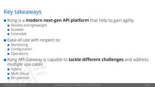 © OPITZ CONSULTING 2020 Flexible, hybrid API-led software architectures with Kong Seite 31
Key takeaways
¢ Kong is a modern next-gen API platform that help to gain agility
¢ Flexible and lightweight
¢ Scalable
¢ Extensible
¢ Ease-of-use with respect to
¢ Monitoring
¢ Configuration
¢ Operations
¢ Kong API Gateway is capable to tackle different challenges and address
multiple use cases
¢ Hybrid
¢ Multi Cloud
¢ On-premise
 