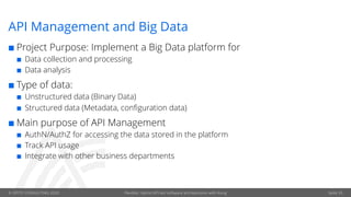 © OPITZ CONSULTING 2020 Flexible, hybrid API-led software architectures with Kong
API Management and Big Data
¢ Project Purpose: Implement a Big Data platform for
¢ Data collection and processing
¢ Data analysis
¢ Type of data:
¢ Unstructured data (Binary Data)
¢ Structured data (Metadata, configuration data)
¢ Main purpose of API Management
¢ AuthN/AuthZ for accessing the data stored in the platform
¢ Track API usage
¢ Integrate with other business departments
Seite 35
 