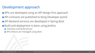 © OPITZ CONSULTING 2020 Flexible, hybrid API-led software architectures with Kong
Development approach
¢ APIs are developed using an API design-first approach
¢ API contracts are published to Kong Developer portal
¢ API Backend services are developed in Spring Boot
¢ Build and deployment is done using Jenkins
¢ Checkout and Build service
¢ API artifacts are managed using decK
Seite 38
 