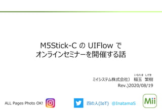M5Stick-C の UIFlow で
オンラインセミナーを開催する話
ミイシステム株式会社） 稲玉 繁樹
Rev.)2020/08/19
いなたま しげき
ALL Pages Photo OK! 四の人(IoT) @InatamaS
 
