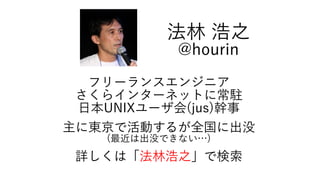 フリーランスエンジニア
さくらインターネットに常駐
日本UNIXユーザ会(jus)幹事
主に東京で活動するが全国に出没
(最近は出没できない…)
詳しくは「法林浩之」で検索
法林 浩之
@hourin
 