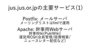 jus.jus.or.jpの主要サービス(1)
Postfix: メールサーバ
メーリングリストはfmlで運用
Apache: 幹事用Webサーバ
幹事Wiki(PukiWiki)
運営用CGI(会員管理/経費精算/
ニュースレター配信など)
 