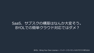 SaaS、サブスクの構築はなんか大変そう。
BYOLでの簡単クラウド対応ではダメ？
BYOL：Bring Your Own License = パッケージライセンスのクラウド持ち込み
 