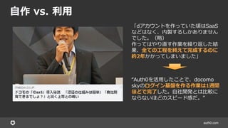 auth0.com
自作 vs. 利用
「dアカウントを作っていた頃はSaaS
などはなく、内製するしかありません
でした。（略）
作ってはやり直す作業を繰り返した結
果、全ての工程を終えて完成するのに
約2年かかってしまいました」
“Auth0を活用したことで、docomo
skyのログイン基盤を作る作業は1週間
ほどで完了した。自社開発とは比較に
ならないほどのスピード感だ。”
 
