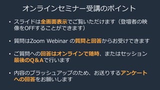オンラインセミナー受講のポイント
• スライドは全画面表示でご覧いただけます（登壇者の映
像をOFFすることができます）
• 質問はZoom Webinar の質問と回答からお受けできます
• ご質問への回答はオンラインで随時、またはセッション
最後のQ＆Aで行います
• 内容のブラッシュアップのため、お送りするアンケート
への回答をお願いします
 