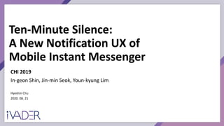 Ten-Minute Silence:
A New Notification UX of
Mobile Instant Messenger
Hyeshin Chu
2020. 08. 21
CHI 2019
In-geon Shin, Jin-min Seok, Youn-kyung Lim
 