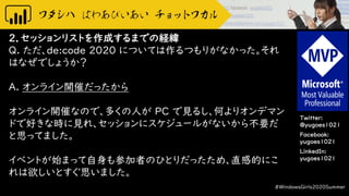 Twitter:
@yugoes1021
Facebook:
yugoes1021
LinkedIn:
yugoes1021
2．セッションリストを作成するまでの経緯
Q. ただ、de:code 2020 については作るつもりがなかった。それ
はなぜでしょうか？
A. オンライン開催だったから
オンライン開催なので、多くの人が PC で見るし、何よりオンデマン
ドで好きな時に見れ、セッションにスケジュールがないから不要だ
と思ってました。
イベントが始まって自身も参加者のひとりだったため、直感的にこ
れは欲しいとすぐ思いました。
#WindowsGirls2020Summer
 