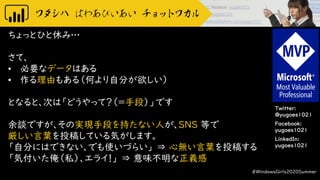 Twitter:
@yugoes1021
Facebook:
yugoes1021
LinkedIn:
yugoes1021
ちょっとひと休み…
さて、
• 必要なデータはある
• 作る理由もある（何より自分が欲しい）
となると、次は「どうやって？（＝手段）」です
余談ですが、その実現手段を持たない人が、SNS 等で
厳しい言葉を投稿している気がします。
「自分にはできない、でも使いづらい」 ⇒ 心無い言葉を投稿する
「気付いた俺（私）、エライ！」 ⇒ 意味不明な正義感
#WindowsGirls2020Summer
 