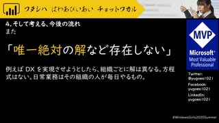 Twitter:
@yugoes1021
Facebook:
yugoes1021
LinkedIn:
yugoes1021
4．そして考える、今後の流れ
また
「唯一絶対の解など存在しない」
例えば DX を実現させようとしたら、組織ごとに解は異なる。方程
式はない。日常業務はその組織の人が毎日やるもの。
#WindowsGirls2020Summer
 