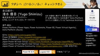 Twitter:
@yugoes1021
Facebook:
yugoes1021
LinkedIn:
yugoes1021
自己紹介：
清水 優吾 (Yugo Shimizu)
株式会社セカンドファクトリー
CTO, シニア テクニカル アーキテクト
専門・興味:
Power Platform (Power Apps, Power Automate, Power BI, Power Virtual Agents),
Data Platform (Azure)
Qiita: https://qiita.com/yugoes1021
Power BI 勉強会: https://powerbi.connpass.com
Make IT Commodity: http://yugoes1021.weebly.com/
Japan Power BI User Group: https://www.facebook.com/groups/JapanPBUG/
Japan Power Virtual Agents User Group: https://www.facebook.com/groups/JPVAUG/
Japan Power of Humans Community: https://jpohc.connpass.com/ (次回: 8月27日)
#WindowsGirls2020Summer
UX を看板に掲げて、飲食業を営んでいる
IT 企業に勤めている会社員で Data Platform
をメインに活動をしている Technical Architect
あとは で検索(‘’◇’’)ゞPower BI 王子 yugoes1021
 