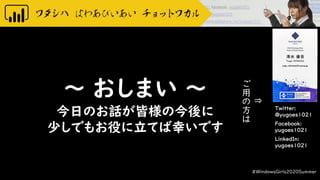 Twitter:
@yugoes1021
Facebook:
yugoes1021
LinkedIn:
yugoes1021
～ おしまい ～
今日のお話が皆様の今後に
少しでもお役に立てば幸いです
#WindowsGirls2020Summer
⇒
ご
用
の
方
は
 