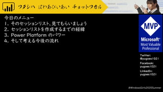Twitter:
@yugoes1021
Facebook:
yugoes1021
LinkedIn:
yugoes1021
今日のメニュー
1. そのセッションリスト、見てもらいましょう
2. セッションリストを作成するまでの経緯
3. Power Platform のパワー
4. そして考える今後の流れ
#WindowsGirls2020Summer
 