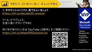 Twitter:
@yugoes1021
Facebook:
yugoes1021
LinkedIn:
yugoes1021
１．そのセッションリスト、見てもらいましょう
https://bit.ly/decode20-session
うーん、どうでしょう。
大変に使いやすいですね！
作り方が知りたい方は YouTube (3部作) をご視聴ください
https://bit.ly/MakePBISessionList
#WindowsGirls2020Summer
 