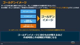 © 2020, Amazon Web Services, Inc. or its Affiliates. All rights reserved.
13
ゴールデンイメージ
ミドルウェア
アプリケーション
OSイメージ
（初期状態のAMI）
初期設定
各種環境構築
ゴールデン
イメージ
サービスが迅速に提供できるように、もしくは組織内で共通利用できるように、
ある程度（もしくは完全に）準備された環境をマシンイメージ化し、テンプレートとして使えるようにしたもの
ゴールデンイメージにどのスタックまで含めるかは、トレードオフがあるため戦略的に考える
ゴールデンイメージに含むものが増えるほど
作成時間と作成頻度が問題になる
 