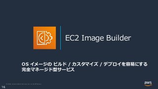 © 2020, Amazon Web Services, Inc. or its Affiliates.
16
EC2 Image Builder
OS イメージの ビルド / カスタマイズ / デプロイを容易にする
完全マネージド型サービス
 