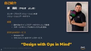 © 2020, Amazon Web Services, Inc. or its Affiliates. All rights reserved.
2
自己紹介
“Design with Ops in Mind”
柳 嘉起 （やなぎ よしき）
エンタープライズソリューション本部
ソリューションアーキテクト
経歴
• 国内SIerでインフラアーキテクトとして勤務
• スポーツ/ギャンブル系のシステムを担当
好きなAWSサービス
• Amazon S3
• マネジメント＆ガバナンスサービス
 