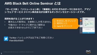 © 2020, Amazon Web Services, Inc. or its Affiliates. All rights reserved.
3
AWS Black Belt Online Seminar とは
「サービス別」「ソリューション別」「業種別」のそれぞれのテーマに分かれて、アマゾ
ン ウェブ サービス ジャパン株式会社が主催するオンラインセミナーシリーズです。
質問を投げることができます！
• 書き込んだ質問は、主催者にしか見えません
• 今後のロードマップに関するご質問は
お答えできませんのでご了承下さい
① 吹き出しをクリック
② 質問を入力
③ Sendをクリック
Twitter ハッシュタグは以下をご利用ください
#awsblackbelt
 