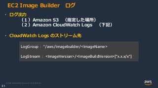 © 2020, Amazon Web Services, Inc. or its Affiliates.
31
EC2 Image Builder ログ
・ ログ出力
（１）Amazon S3 （指定した場所）
（２）Amazon CloudWatch Logs （下記）
・ CloudWatch Logs のストリーム先
LogGroup： "/aws/imagebuilder/<ImageName>
LogStream： <ImageVersion>/<ImageBuildVersion>["x.x.x/x"]
 