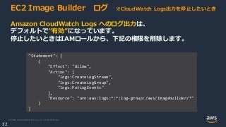 © 2020, Amazon Web Services, Inc. or its Affiliates.
32
EC2 Image Builder ログ ※CloudWatch Logs出力を停止したいとき
Amazon CloudWatch Logs へのログ出力は、
デフォルトで“有効”になっています。
停止したいときはIAMロールから、下記の権限を削除します。
"Statement": [
{
"Effect": "Allow",
"Action": [
"logs:CreateLogStream",
"logs:CreateLogGroup",
"logs:PutLogEvents"
],
"Resource": "arn:aws:logs:*:*:log-group:/aws/imagebuilder/*"
}
]
 